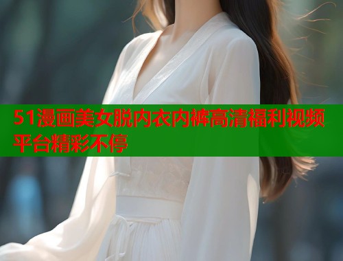 51漫画美女脱内衣内裤高清福利视频平台精彩不停  第1张
