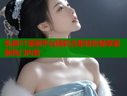 乳首51漫画平台精彩合集轻松畅享最新热门内容  第1张
