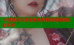 51漫画污日漫全集免费看极速更新精彩不停