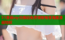 51漫画vip兑换码免费领取畅享海量漫画特权