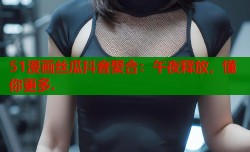 51漫画丝瓜抖音聚合：午夜释放，懂你更多.