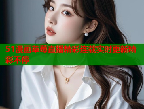 51漫画草莓直播精彩连载实时更新精彩不停  第1张